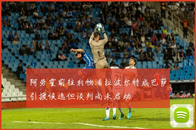 阿劳霍前往利物浦拉波尔特成巴萨引援候选但谈判尚未启动