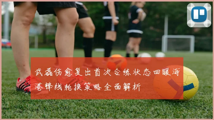 武磊伤愈复出首次合练状态回暖海港锋线轮换策略全面解析