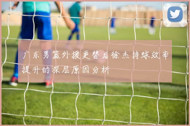 广东男篮外援更替后徐杰持球效率提升的深层原因分析